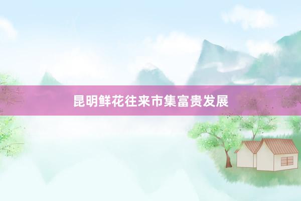 昆明鲜花往来市集富贵发展